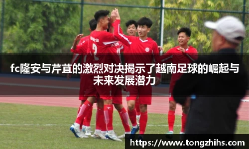 fc隆安与芹苴的激烈对决揭示了越南足球的崛起与未来发展潜力