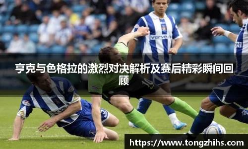 亨克与色格拉的激烈对决解析及赛后精彩瞬间回顾