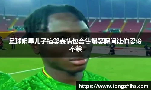 足球明星儿子搞笑表情包合集爆笑瞬间让你忍俊不禁